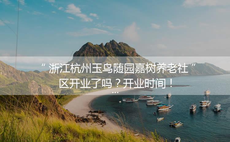 浙江杭州玉鸟随园嘉树养老社区开业了吗？开业时间！